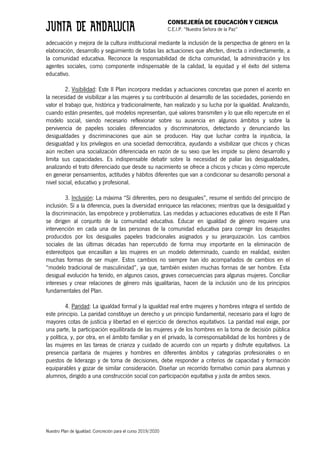 CONSEJERÍA DE EDUCACIÓN Y CIENCIA
C.E.I.P. “Nuestra Señora de la Paz”
Nuestro Plan de Igualdad. Concreción para el curso 2019/2020
adecuación y mejora de la cultura institucional mediante la inclusión de la perspectiva de género en la
elaboración, desarrollo y seguimiento de todas las actuaciones que afecten, directa o indirectamente, a
la comunidad educativa. Reconoce la responsabilidad de dicha comunidad, la administración y los
agentes sociales, como componente indispensable de la calidad, la equidad y el éxito del sistema
educativo.
2. Visibilidad: Este II Plan incorpora medidas y actuaciones concretas que ponen el acento en
la necesidad de visibilizar a las mujeres y su contribución al desarrollo de las sociedades, poniendo en
valor el trabajo que, histórica y tradicionalmente, han realizado y su lucha por la igualdad. Analizando,
cuando están presentes, qué modelos representan, qué valores transmiten y lo que ello repercute en el
modelo social, siendo necesario reflexionar sobre su ausencia en algunos ámbitos y sobre la
pervivencia de papeles sociales diferenciados y discriminatorios, detectando y denunciando las
desigualdades y discriminaciones que aún se producen. Hay que luchar contra la injusticia, la
desigualdad y los privilegios en una sociedad democrática, ayudando a visibilizar que chicos y chicas
aún reciben una socialización diferenciada en razón de su sexo que les impide su pleno desarrollo y
limita sus capacidades. Es indispensable debatir sobre la necesidad de paliar las desigualdades,
analizando el trato diferenciado que desde su nacimiento se ofrece a chicos y chicas y cómo repercute
en generar pensamientos, actitudes y hábitos diferentes que van a condicionar su desarrollo personal a
nivel social, educativo y profesional.
3. Inclusión: La máxima “Sí diferentes, pero no desiguales”, resume el sentido del principio de
inclusión. Sí a la diferencia, pues la diversidad enriquece las relaciones; mientras que la desigualdad y
la discriminación, las empobrece y problematiza. Las medidas y actuaciones educativas de este II Plan
se dirigen al conjunto de la comunidad educativa. Educar en igualdad de género requiere una
intervención en cada una de las personas de la comunidad educativa para corregir los desajustes
producidos por los desiguales papeles tradicionales asignados y su jerarquización. Los cambios
sociales de las últimas décadas han repercutido de forma muy importante en la eliminación de
estereotipos que encasillan a las mujeres en un modelo determinado, cuando en realidad, existen
muchas formas de ser mujer. Estos cambios no siempre han ido acompañados de cambios en el
“modelo tradicional de masculinidad”, ya que, también existen muchas formas de ser hombre. Esta
desigual evolución ha tenido, en algunos casos, graves consecuencias para algunas mujeres. Conciliar
intereses y crear relaciones de género más igualitarias, hacen de la inclusión uno de los principios
fundamentales del Plan.
4. Paridad: La igualdad formal y la igualdad real entre mujeres y hombres integra el sentido de
este principio. La paridad constituye un derecho y un principio fundamental, necesario para el logro de
mayores cotas de justicia y libertad en el ejercicio de derechos equitativos. La paridad real exige, por
una parte, la participación equilibrada de las mujeres y de los hombres en la toma de decisión pública
y política, y, por otra, en el ámbito familiar y en el privado, la corresponsabilidad de los hombres y de
las mujeres en las tareas de crianza y cuidado de acuerdo con un reparto y disfrute equitativos. La
presencia paritaria de mujeres y hombres en diferentes ámbitos y categorías profesionales o en
puestos de liderazgo y de toma de decisiones, debe responder a criterios de capacidad y formación
equiparables y gozar de similar consideración. Diseñar un recorrido formativo común para alumnas y
alumnos, dirigido a una construcción social con participación equitativa y justa de ambos sexos.
 