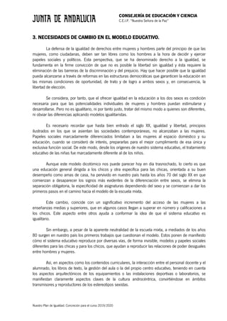 CONSEJERÍA DE EDUCACIÓN Y CIENCIA
C.E.I.P. “Nuestra Señora de la Paz”
Nuestro Plan de Igualdad. Concreción para el curso 2019/2020
3. NECESIDADES DE CAMBIO EN EL MODELO EDUCATIVO.
La defensa de la igualdad de derechos entre mujeres y hombres parte del principio de que las
mujeres, como ciudadanas, deben ser tan libres como los hombres a la hora de decidir y ejercer
papeles sociales y políticos. Esta perspectiva, que se ha denominado derecho a la igualdad, se
fundamenta en la firme convicción de que no es posible la libertad sin igualdad y ésta requiere la
eliminación de las barreras de la discriminación y del prejuicio. Hay que hacer posible que la igualdad
pueda alcanzarse a través de reformas en las estructuras democráticas que garanticen la educación en
las mismas condiciones de oportunidad, de trato y de logro a ambos sexos y, en consecuencia, la
libertad de elección.
Se considera, por tanto, que el ofrecer igualdad en la educación a los dos sexos es condición
necesaria para que las potencialidades individuales de mujeres y hombres puedan estimularse y
desarrollarse. Pero no es igualitario, ni por tanto justo, tratar del mismo modo a quienes son diferentes,
ni obviar las diferencias aplicando modelos igualitaristas.
Es necesario recordar que hasta bien entrado el siglo XX, igualdad y libertad, principios
ilustrados en los que se asientan las sociedades contemporáneas, no alcanzaban a las mujeres.
Papeles sociales marcadamente diferenciados limitaban a las mujeres al espacio doméstico y su
educación, cuando se consideró de interés, prepararlas para el mejor cumplimiento de esa única y
exclusiva función social. De este modo, desde los orígenes de nuestro sistema educativo, el tratamiento
educativo de las niñas fue marcadamente diferente al de los niños.
Aunque este modelo dicotómico nos puede parecer hoy en día trasnochado, lo cierto es que
una educación general dirigida a los chicos y otra específica para las chicas, orientada a su buen
desempeño como amas de casa, ha pervivido en nuestro país hasta los años 70 del siglo XX en que
comienzan a desaparecer los signos más evidentes de la diferenciación entre sexos, se elimina la
separación obligatoria, la especificidad de asignaturas dependiendo del sexo y se comienzan a dar los
primeros pasos en el camino hacia el modelo de la escuela mixta.
Este cambio, coincide con un significativo incremento del acceso de las mujeres a las
enseñanzas medias y superiores, que en algunos casos llegan a superar en número y calificaciones a
los chicos. Este aspecto entre otros ayuda a conformar la idea de que el sistema educativo es
igualitario.
Sin embargo, a pesar de la aparente neutralidad de la escuela mixta, a mediados de los años
80 surgen en nuestro país los primeros trabajos que cuestionan el modelo. Estos ponen de manifiesto
cómo el sistema educativo reproduce por diversas vías, de forma invisible, modelos y papeles sociales
diferentes para las chicas y para los chicos, que ayudan a reproducir las relaciones de poder desiguales
entre hombres y mujeres.
Así, en aspectos como los contenidos curriculares, la interacción entre el personal docente y el
alumnado, los libros de texto, la gestión del aula o la del propio centro educativo, teniendo en cuenta
los aspectos arquitectónicos de los equipamientos o las instalaciones deportivas o laboratorios, se
manifiestan claramente aspectos claves de la cultura androcéntrica, convirtiéndose en ámbitos
transmisores y reproductores de los estereotipos sexistas.
 