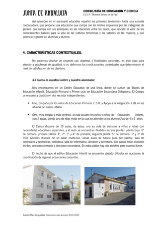 CONSEJERÍA DE EDUCACIÓN Y CIENCIA
C.E.I.P. “Nuestra Señora de la Paz”
Nuestro Plan de Igualdad. Concreción para el curso 2019/2020
Así aparecen en el escenario educativo español las primeras tendencias hacia una escuela
coeducadora, que propone una educación que rompa con los límites impuestos por las categorías de
género, que rompa con las jerarquías en las relaciones entre los sexos, que rescate el valor de los
conocimientos básicos para la vida de las culturas femeninas y los saberes de las mujeres, y que
potencie y genere en alumnas y alumno.
4. CARACTERÍSTICAS CONTEXTUALES.
No podemos diseñar un proyecto con objetivos y finalidades concretas, en este caso para
atender a problemas de igualdad, si no definimos los condicionantes contextuales que determinarán el
nivel de satisfacción de los objetivos.
4.1 Cómo es nuestro Centro y nuestro alumnado:
Nos encontramos en un Centro Educativo de una línea, donde se cursan las Etapas de
Educación Infantil, Educación Primaria y Primer ciclo de Educación Secundaria Obligatoria. El Colegio
se encuentra dividido en dos recintos independientes:
§ Uno, ocupado por los niños de Educación Primaria, E.S.O. y Apoyo a la integración. Está en las
afueras del casco urbano.
§ Otro, más antiguo y más céntrico, al cual acuden los niños y niñas de Educación Infantil,
con 2 aulas, siendo una de ellas mixta en la cual se atienden a los alumnos/as de 4 y 5 años.
El Centro dispone de 10 aulas, de éstas, una es aula de atención a niños y niñas con
necesidades educativas especiales, y el resto se encuentran divididas en tres plantas: planta baja: 6º
de primaria, primera planta: 1º, 2º, 3º y 4º de primaria; segunda planta: 5º de primaria, 1º y 2º de
ESO. Además dispone de un salón multiusos, varias aulas de tutoría (una por planta), sala de
profesores y profesoras, biblioteca, sala de informática, almacén y secretaría. Los patios están divididos
en dos, uno para primaria y otro para secundaria. En estos patios hay dos porches para cuando llueve.
El hecho de que el edifico Educación Infantil se encuentre alejado dificulta en ocasiones la
coordinación de algunas actuaciones conjuntas.
 
