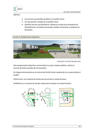                                                   Plan Mejora PEOU Bustaldea.  

Además: 

              • Los vecinos que deciden quedarse, lo pueden hacer.  
              • Los que quieran realojarse, lo pueden hacer.  
              • Aquellos vecinos que decidieron realojarse cuando esta propuesta de 
                Rehabilitación no estaba concretada, pueden retractarse y quedarse en 
                Bustaldea. 
                 

Acción 2: Equipamiento deportivo 




                                                                                               
                                                         Recreación virtual del equipamiento 

Este equipamiento deportivo, enmarcado en un gran espacio público, estaría al 
servicio de todo el pueblo de Arechavaleta. 

Se integraría/conectaría en el entorno del Anillo Verde respetando las visuales desde el 
pueblo. 

Podría tener una cubierta de hierba que funcionara a modo de plaza. 

Posibilitaría un conjunto de sendas verdes para el paseo y el esparcimiento. 




                                                                                      
                                              

                                              

                                              


Proceso de Participación ciudadana                                                        3/6 
 