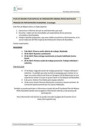                                                     Plan Mejora PEOU Bustaldea.  

 

PLAN DE MEJORA PLAN ESPECIAL DE ORDENACIÓN URBANA (PEOU) BUSTALDEA 

PROCESO DE PARTICIPACIÓN CIUDADANA. Cronología 

Este Plan de Mejora tiene un triple objetivo:  

      1. Comunicar e Informar de qué se está haciendo y por qué.  
      2. Escuchar  cuáles son las necesidades y/o expectativas de las personas 
         vinculadas a Arechavaleta. 
      3. Integrar aquellas propuestas, que sean viables económica y técnicamente, en la 
         actual redacción del Plan Especial de Ordenación Urbana de Bustaldea. 

Fechas importantes:  

REALIZADO 

              • 3 de Abril. Primera sesión abierta de trabajo. Realizada. 
              • 18 de Abril: Buzoneo cuestionario 
              • 24 de Abril: Plazo entrega cuestionario en buzón habilitado Centro 
                Social. 
              • 26 de Abril: Primera sesión de trabajo presencial. Trabajo individual + 
                colectivo.  

POR REALIZAR 

              • 17 de Mayo. Segunda sesión de trabajo presencial. Trabajo individual + 
                colectivo.  Es posible que esta reunión se posponga para realizar en su 
                lugar una visita al Barrio de Girón en Zaragoza (19 de Mayo) que es una 
                experiencia similar a lo que se quiere hacer en los bloques de Bustaldea.  
              • 6 de junio. Análisis Final datos para equipo redactor. 
              • 14 de Junio. Sesión Plenaria Devolución a vecinos y nuevas acciones. Se 
                convocará oportunamente por los cauces habituales. 

    También se puede participar e informarse a través del perfil Facebook Plan de Mejora 
       PEOU Bustaldea donde está recogida la información referida a este proceso de 
                                       participación.  

       Para información más técnica se puede consultar la página de Ensanche 21 en 
                                www.vitoria‐gasteiz.org 

 




Proceso de Participación ciudadana                                                          5/6 
 