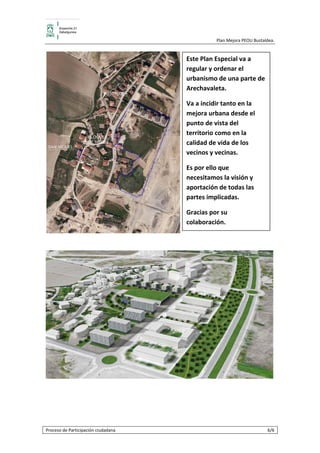                                         Plan Mejora PEOU Bustaldea.  


                                              Este Plan Especial va a 
                                              regular y ordenar el 
                                              urbanismo de una parte de 
                                              Arechavaleta.  

                                              Va a incidir tanto en la 
                                              mejora urbana desde el 
                                              punto de vista del 
                                              territorio como en la 
                                              calidad de vida de los 
                                              vecinos y vecinas.  

                                              Es por ello que 
                                              necesitamos la visión y 
                                              aportación de todas las 
                                              partes implicadas. 

                                              Gracias por su 
                                              colaboración. 

                                           




                                                                                    
 

  


Proceso de Participación ciudadana                                              6/6 
 