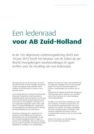 11
Concreet | Relatiemagazine AB Zuid-Holland | VERENIGINGSNIEUWS
In de 12e Algemene Ledenvergadering (ALV) van
10 juni 2015 heeft het bestuur van de leden de op-
dracht meegekregen voorbereidingen te gaan
­treffen voor de invulling van een ledenraad.
Een ledenraad
voor AB Zuid-Holland
Als coöperatie zien we de band met- en tussen
de leden het liefst zo hecht mogelijk. Het bestuur
wil dan ook graag de leden betrekken bij de
invulling van de ledenraad en daarover met u
discussie voeren.
In de voorbereiding tot nu heeft het bestuur NCR
(Nationale Coöperatieve Raad) benaderd en
begeleiding bij dit traject gevonden in de persoon
van W. van den Bosch, die veel expertise op dit
terrein bezit en ons begeleidt in dit traject. Er is
een stappenplan opgesteld, waarin zaken zoals:
taken en verantwoordelijkheden, zeggenschap
en bevoegdheden van zowel bestuur en directie
als ledenraadsleden aan de orde komen.
Het bestuur wil graag met u sparren over de
grootte en samenstelling van de ledenraad;
hierbij denken we aan functieprofielen en aan
hoe vertegenwoordiging vanuit de regio’s en
sectoren is te waarborgen. Ook over het toevoe-
gen van externe expertise in de ledenraad wordt
nagedacht. En scholing is een aandachtspunt.
Wanneer het gaat over zaken zoals opheffing van
de coöperatie, mogelijke fusies en structuurwijzi-
gingen: het recht om daarover besluiten te
nemen is voorbehouden aan de leden resp. de
ALV.
Ondanks dat de statuten bij de laatste wijziging al
voorsorteerden op het oprichten van een leden-
raad, zal toch opnieuw een statutenwijziging
moeten plaatshebben.
Dit alles is voor het bestuur aanleiding een ALV
uit te schrijven, te houden in januari 2016, om
over de hiervoor genoemde zaken met u van
gedachten te wisselen. De officiële uitnodiging
voor deze vergadering kunt u binnenkort tege-
moetzien. Nogmaals: het bestuur stelt uw
mening bijzonder op prijs en ziet uw komst graag
tegemoet.
Namens het bestuur van AB Zuid-Holland:
Gerrit van den Hoek (secretaris)
 