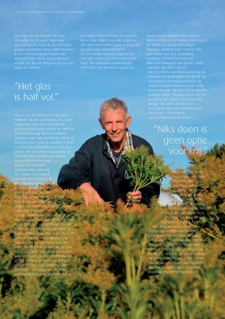 Concreet | Relatiemagazine AB Zuid-Holland | PERSOONLIJK
14
de enige die ze kweekt. Ik hoop
natuurlijk dat hij weer helemaal
gezond wordt, maar ik zou wel heel
graag regelmatig terug willen komen.
Ik kan het heel goed vinden met
iedereen hier. Nu ik wat ouder ben,
vind ik het fijn om langere tijd op een
adres te werken.”
Nico is erg tevreden over AB Zuid-
Holland. “Ik ben al heel lang lid. Dat is
begonnen toen een werknemer
geblesseerd raakte tijdens de voetbal.
Toen ben ik naar AB Zuid-Holland
gegaan voor hulp. Inmiddels heb ik al
een paar keer gebruik moeten maken
van de reductieregeling, en dat ging
prima. Het is heel goed geregeld. Ik
houd me nu vooral bezig met de
organisatie binnen mijn
bedrijf: sorteerwerk,
administratie, planning
etc. Fysiek werk laat ik
nu over aan anderen. Ik
vind dat best lastig, maar
je moet kijken naar wat
je nog wel kan, en niet
naar wat je niet meer kunt. Het
glas is half vol zullen we maar
zeggen. En niet chagrijnig rondlopen.
Dat is het streven.”
Om de kwekerij te bekijken gebruikt
Nico de auto. “We gaan nu eerst naar
de oudste tuin, vertelt hij tijdens het
rijden. “We hebben vier percelen. Er
liggen er drie naast elkaar en dit is het
perceel waarop we begonnen zijn.”
Nico is trots op zijn producten. Zijn
ogen beginnen te stralen als hij over
zijn grond rijdt. “Kijk, dit is pieris. Dat
gaat veel naar Japan en Amerika. En
dit zijn witte skimmia’s. We hebben
ook rode.” Een stuk verderop staat
viburnum. “De viburnum Inge is
vernoemd naar onze dochter. Het is
een eigen selectie waar ze erg trots
op is. Daar staat magnolia; paars en
wit. Van onze takken gaat in totaal 98
procent naar het buitenland.”
Op een ander perceel staat buxus.
“We zijn veel bezig met biologische
teelt. We gebruiken bijvoorbeeld
roofmijt in de skimmia’s tegen de
spint, en we spuiten aaltjes tegen
allerlei torren in de bodem. Dat is echt
de toekomst. Als je wilt blijven
bestaan, moet je daar naartoe. We
gebruiken wel wat chemische
middelen, omdat het nog niet
allemaal biologisch kan buiten. Maar
wat kan, dat doen we al.”
Nico is zich er van bewust dat hij als
kweker een belangrijke rol speelt op
het gebied van duurzaamheid. Hij
vindt dat boomkwekers zeker in de
duurzame top 100 van Trouw zouden
moeten staan. “Helaas is dat niet het
geval en dat irriteert hem wel een
beetje. “Ja, want wat is er nu
duurzamer dan een boomkweker?
Die staat z’n hele leven
zuurstoffabriekjes te maken!”
Een opvolger heeft
Nico (nog) niet. Maar
hij denkt sowieso
nog lang niet aan
stoppen. “Het is de
bedoeling dat ik nog
wel even doorga. Ik
heb er veel lol in. Niks
doen is geen optie voor
mij, dus we zitten nu in
een fase dat we kijken
hoe het loopt als ik fysiek
niet altijd aanwezig ben.” De
producten worden elke ochtend
geveild en ook dat vindt Nico leuk
om te doen. “Ik ga dus elke dag naar
het casino”, glimlacht hij. “En dan
zien we wel wat het opbrengt. Dat
heeft ook wel wat. En het is sowieso
de beste afzetmanier. Ik heb nooit
problemen of klanten wel betalen.
Wat we nu veilen staat volgende
week op mijn rekening en dat is
prettig.”
“Niks doen is
geen optie
voor mij.”
“Het glas
is half vol.”
 