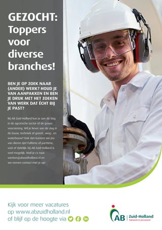 GEZOCHT:
Toppers
voor
diverse
branches!
BEN JE OP ZOEK NAAR
(ANDER) WERK? HOUD JE
VAN AANPAKKEN EN BEN
JE DRUK MET HET ZOEKEN
VAN WERK DAT ÉCHT BIJ
JE PAST?
Bij AB Zuid-Holland kun je aan de slag
in de agrarische sector of de groen-
voorziening. Wil je liever aan de slag in
de bouw, techniek of grond-, weg-, en
waterbouw? Ook dan kunnen we jou
van dienst zijn! Fulltime of parttime,
vast of tijdelijk: bij AB Zuid-Holland is
veel mogelijk. Mail je cv naar
werken@abzuidholland.nl en
we nemen contact met je op!
Kijk voor meer vacatures
op www.abzuidholland.nl
of blijf op de hoogte via
 