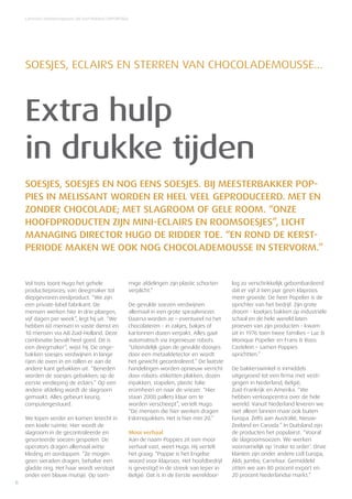 6
SOESJES, SOESJES EN NOG EENS SOESJES. BIJ MEESTERBAKKER POP-
PIES IN MELISSANT WORDEN ER HEEL VEEL GEPRODUCEERD. MET EN
ZONDER CHOCOLADE; MET SLAGROOM OF GELE ROOM. “ONZE
HOOFDPRODUCTEN ZIJN MINI-ECLAIRS EN ROOMSOESJES”, LICHT
MANAGING DIRECTOR HUGO DE RIDDER TOE. “EN ROND DE KERST-
PERIODE MAKEN WE OOK NOG CHOCOLADEMOUSSE IN STERVORM.”
Vol trots toont Hugo het gehele
productieproces; van deegmaker tot
diepgevroren eindproduct. “We zijn
een private-label fabrikant. De
mensen werken hier in drie ploegen,
vijf dagen per week”, legt hij uit. “We
hebben 60 mensen in vaste dienst en
10 mensen via AB Zuid-Holland. Deze
combinatie bevalt heel goed. Dit is
een deegmaker”, wijst hij. De onge-
bakken soesjes verdwijnen in lange
rijen de oven in en rollen er aan de
andere kant gebakken uit. “Beneden
worden de soesjes gebakken; op de
eerste verdieping de eclairs.” Op een
andere afdeling wordt de slagroom
gemaakt. Alles gebeurt keurig
computergestuurd.
We lopen verder en komen terecht in
een koele ruimte. Hier wordt de
slagroom in de gecontroleerde en
gesorteerde soezen gespoten. De
operators dragen allemaal witte
kleding en oordoppen. “Ze mogen
geen sieraden dragen, behalve een
gladde ring. Het haar wordt verstopt
onder een blauw mutsje. Op som-
mige afdelingen zijn plastic schorten
verplicht.”
De gevulde soezen verdwijnen
allemaal in een grote spiraalvriezer.
Daarna worden ze – eventueel na het
chocolateren - in zakjes, bakjes of
kartonnen dozen verpakt. Alles gaat
automatisch via ingenieuze robots.
“Uiteindelijk gaan de gevulde doosjes
door een metaaldetector en wordt
het gewicht gecontroleerd.” De laatste
handelingen worden opnieuw verricht
door robots: etiketten plakken, dozen
inpakken, stapelen, plastic folie
eromheen en naar de vriezer. “Hier
staan 2000 pallets klaar om te
worden verscheept”, vertelt Hugo.
“De mensen die hier werken dragen
Eskimopakken. Het is hier min 20.”
Mooi verhaal
Aan de naam Poppies zit een mooi
verhaal vast, weet Hugo. Hij vertelt
het graag: “Poppie is het Engelse
woord voor klaproos. Het hoofdbedrijf
is gevestigd in de streek van Ieper in
België. Dat is in de Eerste wereldoor-
log zo verschrikkelijk gebombardeerd
dat er vijf á tien jaar geen klaproos
meer groeide. De heer Popelier is de
oprichter van het bedrijf. Zijn grote
droom - koekjes bakken op industriële
schaal en de hele wereld laten
proeven van zijn producten - kwam
uit in 1976 toen twee families – Luc &
Monique Popelier en Frans & Roos
Castelein – samen Poppies
oprichtten.”
De bakkerswinkel is inmiddels
uitgegroeid tot een firma met vesti-
gingen in Nederland, België,
Zuid-Frankrijk en Amerika. “We
hebben verkoopcentra over de hele
wereld. Vanuit Nederland leveren we
niet alleen binnen maar ook buiten
Europa. Zelfs aan Australië, Nieuw-
Zeeland en Canada.” In Duitsland zijn
de producten het populairst. “Vooral
de slagroomsoezen. We werken
voornamelijk op ‘make to order’. Onze
klanten zijn onder andere Lidl Europa,
Aldi, Jumbo, Carrefour. Gemiddeld
zitten we aan 80 procent export en
20 procent Nederlandse markt.”
Extra hulp
in drukke tijden
SOESJES, ECLAIRS EN STERREN VAN CHOCOLADEMOUSSE…
Concreet | Relatiemagazine AB Zuid-Holland | REPORTAGE
 