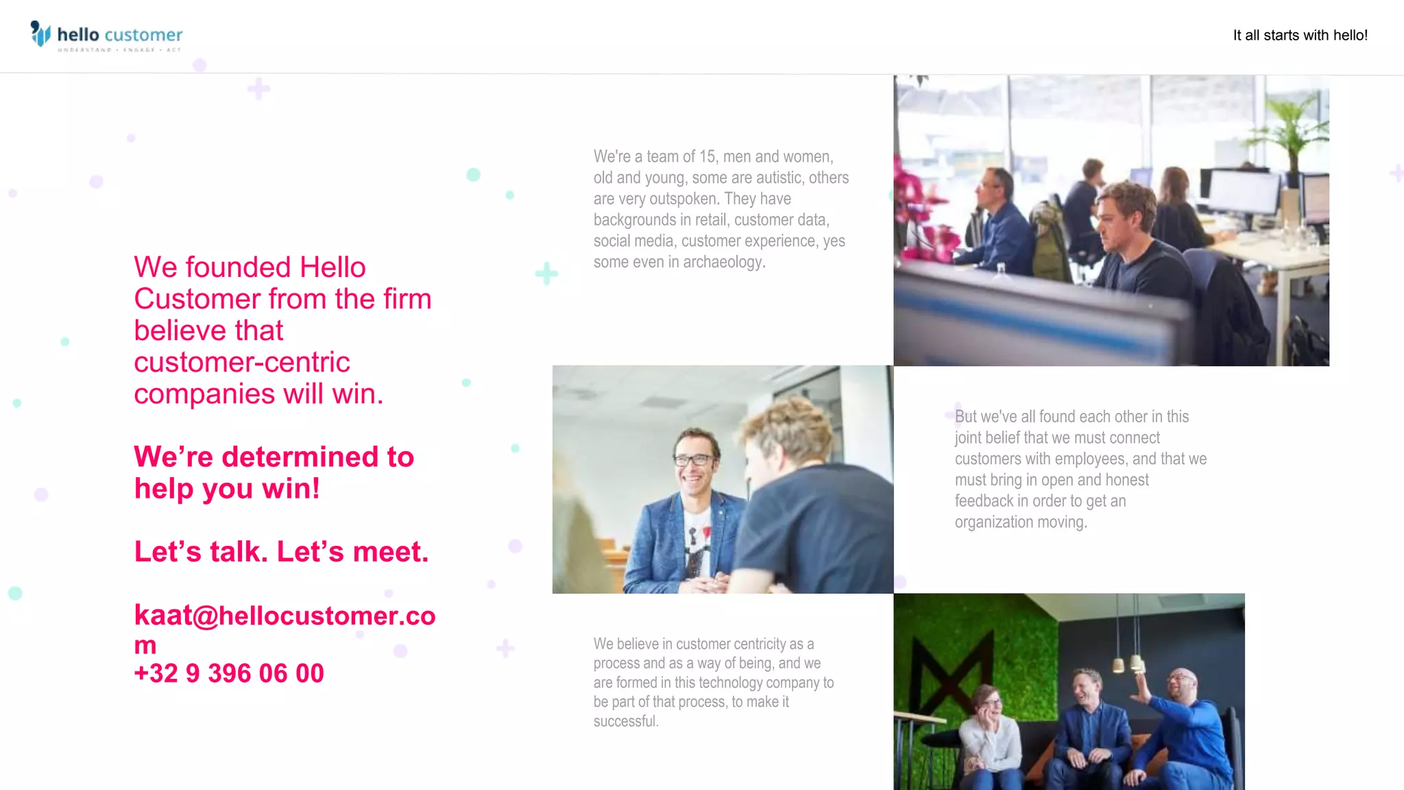 It all starts with hello!
We founded Hello
Customer from the firm
believe that
customer-centric
companies will win.
We’re determined to
help you win!
Let’s talk. Let’s meet.
kaat@hellocustomer.co
m
+32 9 396 06 00
We're a team of 15, men and women,
old and young, some are autistic, others
are very outspoken. They have
backgrounds in retail, customer data,
social media, customer experience, yes
some even in archaeology.
But we've all found each other in this
joint belief that we must connect
customers with employees, and that we
must bring in open and honest
feedback in order to get an
organization moving.
We believe in customer centricity as a
process and as a way of being, and we
are formed in this technology company to
be part of that process, to make it
successful.
 