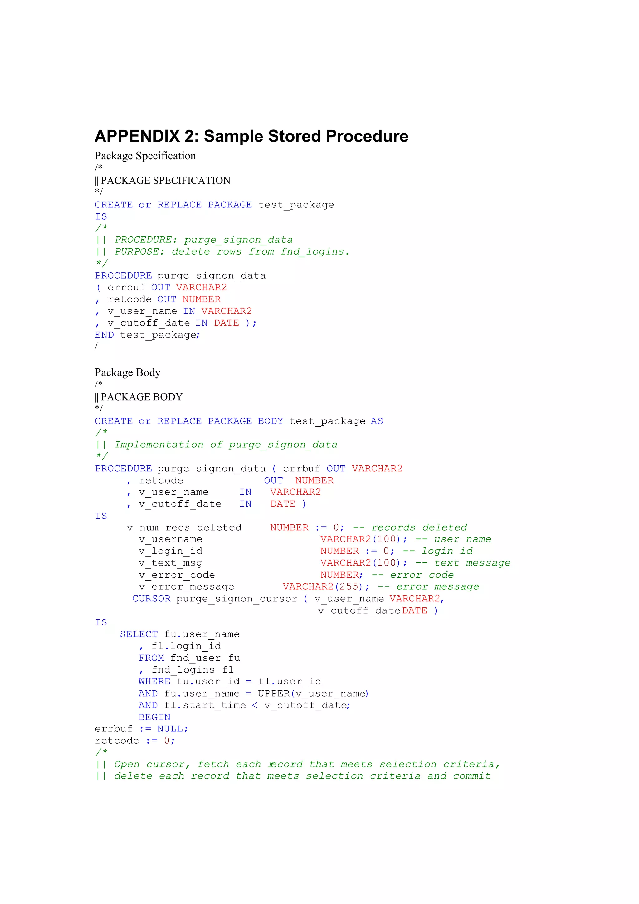 APPENDIX 2: Sample Stored Procedure
Package Specification
/*
|| PACKAGE SPECIFICATION
*/
CREATE or REPLACE PACKAGE test_package
IS
/*
|| PROCEDURE: purge_signon_data
|| PURPOSE: delete rows from fnd_logins.
*/
PROCEDURE purge_signon_data
( errbuf OUT VARCHAR2
, retcode OUT NUMBER
, v_user_name IN VARCHAR2
, v_cutoff_date IN DATE );
END test_package;
/
Package Body
/*
|| PACKAGE BODY
*/
CREATE or REPLACE PACKAGE BODY test_package AS
/*
|| Implementation of purge_signon_data
*/
PROCEDURE purge_signon_data ( errbuf OUT VARCHAR2
, retcode OUT NUMBER
, v_user_name IN VARCHAR2
, v_cutoff_date IN DATE )
IS
v_num_recs_deleted NUMBER := 0; -- records deleted
v_username VARCHAR2(100); -- user name
v_login_id NUMBER := 0; -- login id
v_text_msg VARCHAR2(100); -- text message
v_error_code NUMBER; -- error code
v_error_message VARCHAR2(255); -- error message
CURSOR purge_signon_cursor ( v_user_name VARCHAR2,
v_cutoff_dateDATE )
IS
SELECT fu.user_name
, fl.login_id
FROM fnd_user fu
, fnd_logins fl
WHERE fu.user_id = fl.user_id
AND fu.user_name = UPPER(v_user_name)
AND fl.start_time < v_cutoff_date;
BEGIN
errbuf := NULL;
retcode := 0;
/*
|| Open cursor, fetch each record that meets selection criteria,
|| delete each record that meets selection criteria and commit
 