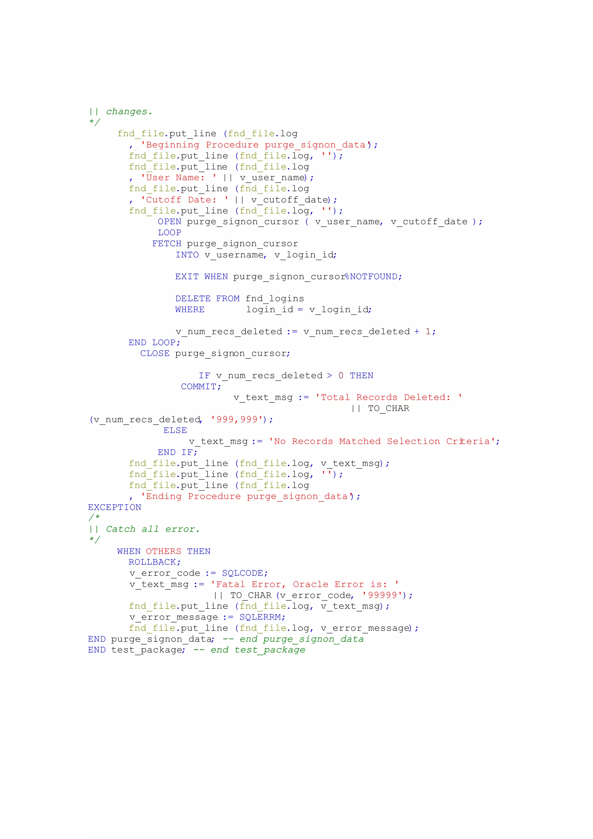 || changes.
*/
fnd_file.put_line (fnd_file.log
, 'Beginning Procedure purge_signon_data');
fnd_file.put_line (fnd_file.log, '');
fnd_file.put_line (fnd_file.log
, 'User Name: ' || v_user_name);
fnd_file.put_line (fnd_file.log
, 'Cutoff Date: ' || v_cutoff_date);
fnd_file.put_line (fnd_file.log, '');
OPEN purge_signon_cursor ( v_user_name, v_cutoff_date );
LOOP
FETCH purge_signon_cursor
INTO v_username, v_login_id;
EXIT WHEN purge_signon_cursor%NOTFOUND;
DELETE FROM fnd_logins
WHERE login_id = v_login_id;
v_num_recs_deleted := v_num_recs_deleted + 1;
END LOOP;
CLOSE purge_signon_cursor;
IF v_num_recs_deleted > 0 THEN
COMMIT;
v_text_msg := 'Total Records Deleted: '
|| TO_CHAR
(v_num_recs_deleted, '999,999');
ELSE
v_text_msg := 'No Records Matched Selection Criteria';
END IF;
fnd_file.put_line (fnd_file.log, v_text_msg);
fnd_file.put_line (fnd_file.log, '');
fnd_file.put_line (fnd_file.log
, 'Ending Procedure purge_signon_data');
EXCEPTION
/*
|| Catch all error.
*/
WHEN OTHERS THEN
ROLLBACK;
v_error_code := SQLCODE;
v_text_msg := 'Fatal Error, Oracle Error is: '
|| TO_CHAR (v_error_code, '99999');
fnd_file.put_line (fnd_file.log, v_text_msg);
v_error_message := SQLERRM;
fnd_file.put_line (fnd_file.log, v_error_message);
END purge_signon_data; -- end purge_signon_data
END test_package; -- end test_package
 
