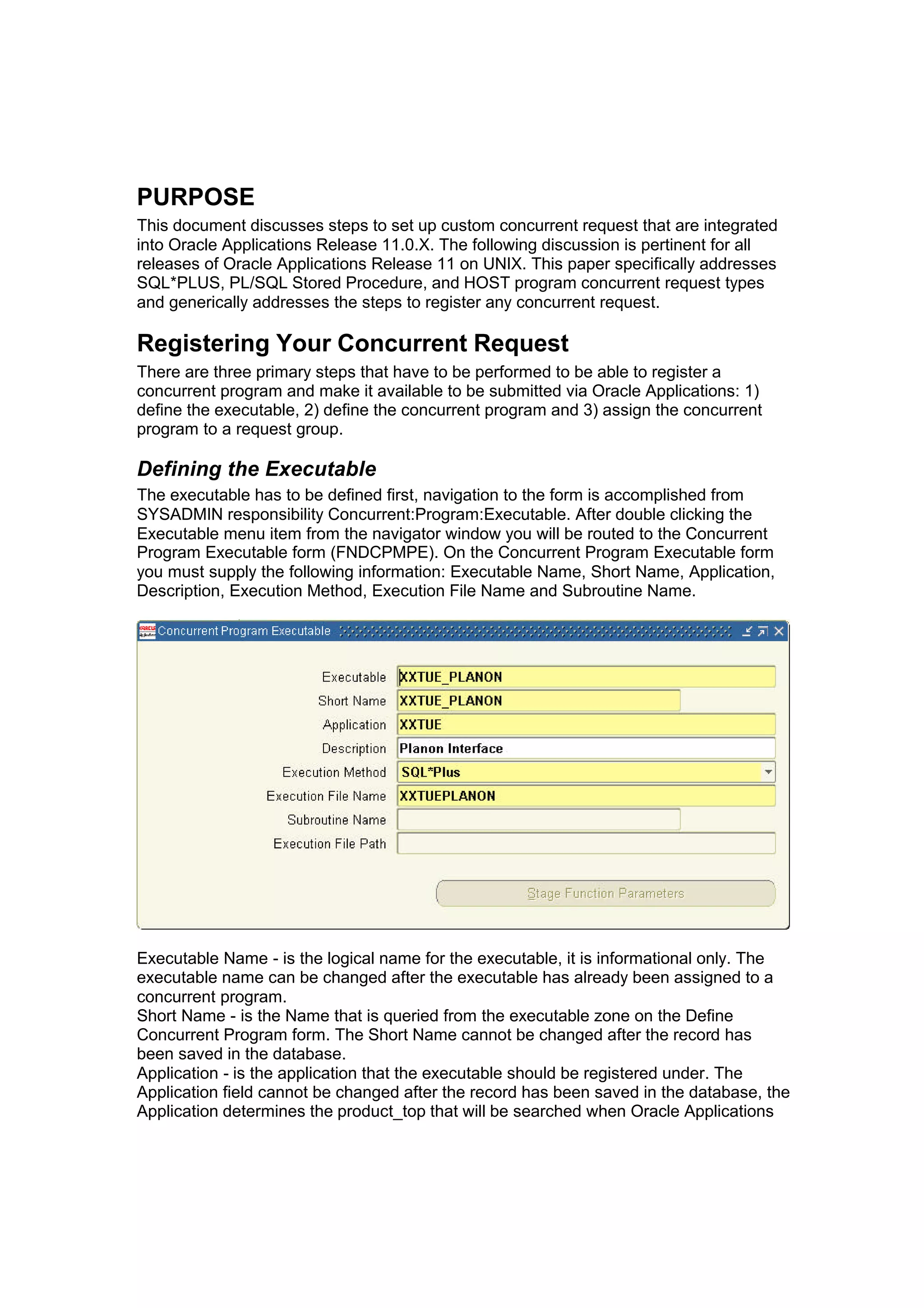 PURPOSE
This document discusses steps to set up custom concurrent request that are integrated
into Oracle Applications Release 11.0.X. The following discussion is pertinent for all
releases of Oracle Applications Release 11 on UNIX. This paper specifically addresses
SQL*PLUS, PL/SQL Stored Procedure, and HOST program concurrent request types
and generically addresses the steps to register any concurrent request.
Registering Your Concurrent Request
There are three primary steps that have to be performed to be able to register a
concurrent program and make it available to be submitted via Oracle Applications: 1)
define the executable, 2) define the concurrent program and 3) assign the concurrent
program to a request group.
Defining the Executable
The executable has to be defined first, navigation to the form is accomplished from
SYSADMIN responsibility Concurrent:Program:Executable. After double clicking the
Executable menu item from the navigator window you will be routed to the Concurrent
Program Executable form (FNDCPMPE). On the Concurrent Program Executable form
you must supply the following information: Executable Name, Short Name, Application,
Description, Execution Method, Execution File Name and Subroutine Name.
Executable Name - is the logical name for the executable, it is informational only. The
executable name can be changed after the executable has already been assigned to a
concurrent program.
Short Name - is the Name that is queried from the executable zone on the Define
Concurrent Program form. The Short Name cannot be changed after the record has
been saved in the database.
Application - is the application that the executable should be registered under. The
Application field cannot be changed after the record has been saved in the database, the
Application determines the product_top that will be searched when Oracle Applications
 