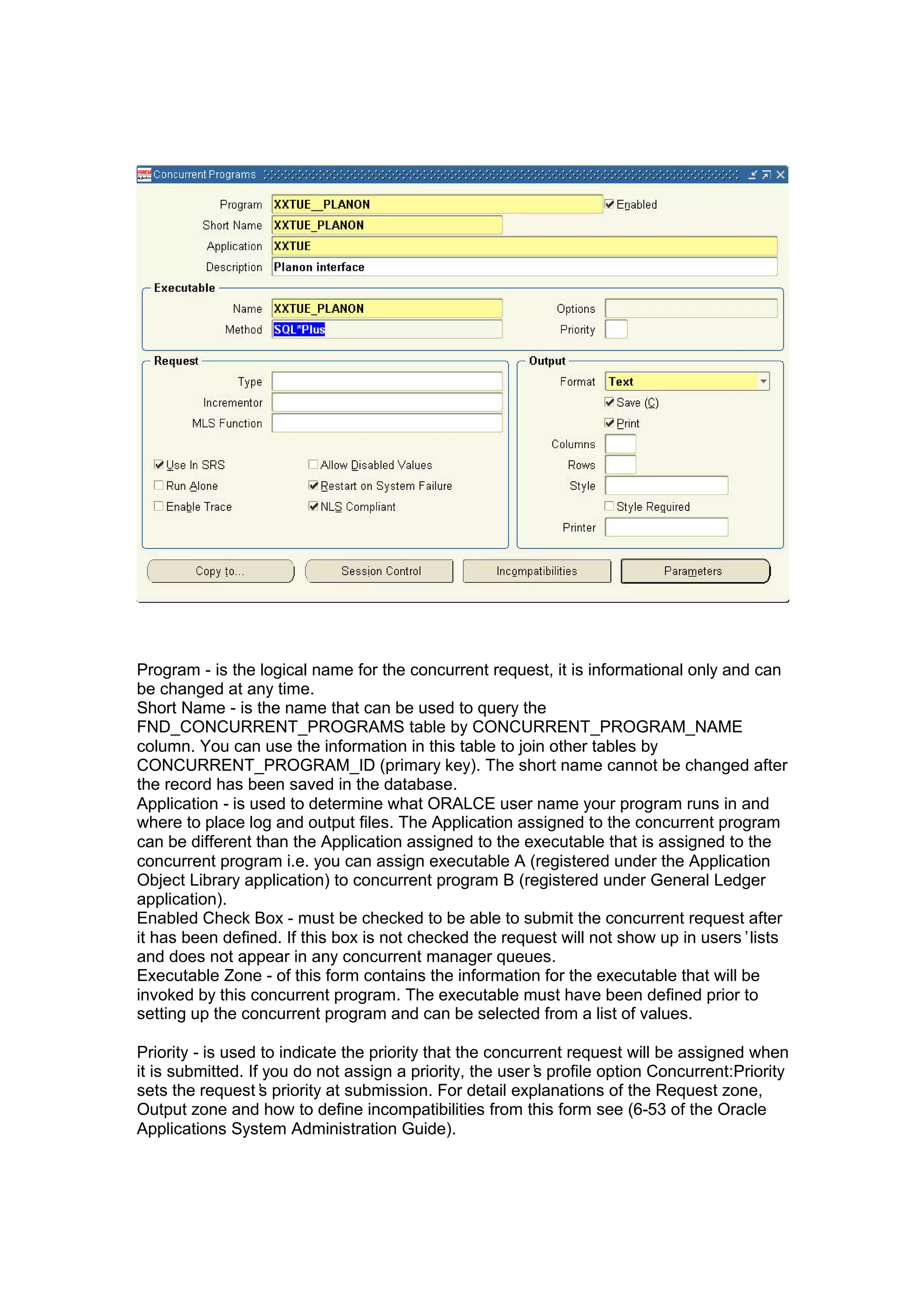 Program - is the logical name for the concurrent request, it is informational only and can
be changed at any time.
Short Name - is the name that can be used to query the
FND_CONCURRENT_PROGRAMS table by CONCURRENT_PROGRAM_NAME
column. You can use the information in this table to join other tables by
CONCURRENT_PROGRAM_ID (primary key). The short name cannot be changed after
the record has been saved in the database.
Application - is used to determine what ORALCE user name your program runs in and
where to place log and output files. The Application assigned to the concurrent program
can be different than the Application assigned to the executable that is assigned to the
concurrent program i.e. you can assign executable A (registered under the Application
Object Library application) to concurrent program B (registered under General Ledger
application).
Enabled Check Box - must be checked to be able to submit the concurrent request after
it has been defined. If this box is not checked the request will not show up in users’lists
and does not appear in any concurrent manager queues.
Executable Zone - of this form contains the information for the executable that will be
invoked by this concurrent program. The executable must have been defined prior to
setting up the concurrent program and can be selected from a list of values.
Priority - is used to indicate the priority that the concurrent request will be assigned when
it is submitted. If you do not assign a priority, the user’s profile option Concurrent:Priority
sets the request’s priority at submission. For detail explanations of the Request zone,
Output zone and how to define incompatibilities from this form see (6-53 of the Oracle
Applications System Administration Guide).
 