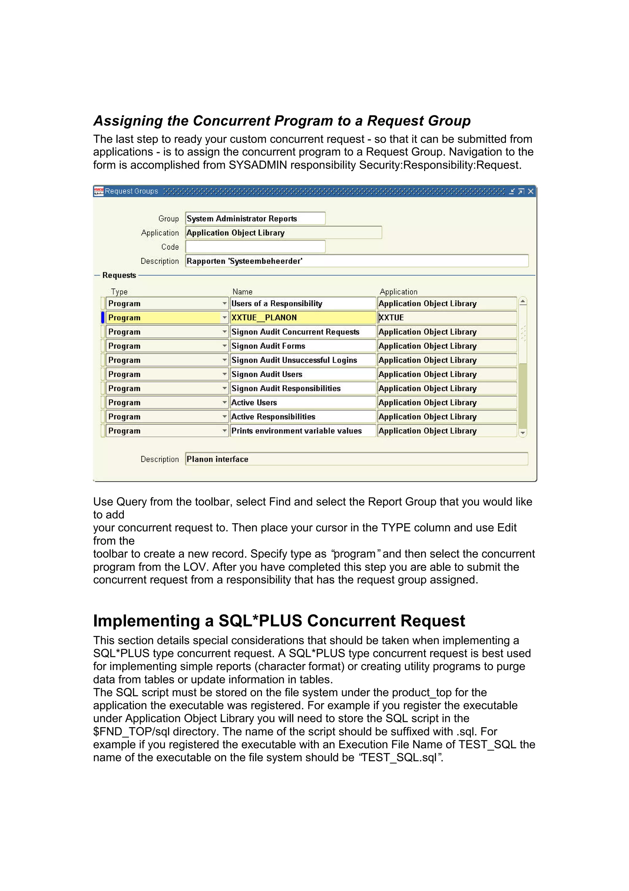 Assigning the Concurrent Program to a Request Group
The last step to ready your custom concurrent request - so that it can be submitted from
applications - is to assign the concurrent program to a Request Group. Navigation to the
form is accomplished from SYSADMIN responsibility Security:Responsibility:Request.
Use Query from the toolbar, select Find and select the Report Group that you would like
to add
your concurrent request to. Then place your cursor in the TYPE column and use Edit
from the
toolbar to create a new record. Specify type as “program”and then select the concurrent
program from the LOV. After you have completed this step you are able to submit the
concurrent request from a responsibility that has the request group assigned.
Implementing a SQL*PLUS Concurrent Request
This section details special considerations that should be taken when implementing a
SQL*PLUS type concurrent request. A SQL*PLUS type concurrent request is best used
for implementing simple reports (character format) or creating utility programs to purge
data from tables or update information in tables.
The SQL script must be stored on the file system under the product_top for the
application the executable was registered. For example if you register the executable
under Application Object Library you will need to store the SQL script in the
$FND_TOP/sql directory. The name of the script should be suffixed with .sql. For
example if you registered the executable with an Execution File Name of TEST_SQL the
name of the executable on the file system should be “TEST_SQL.sql”.
 