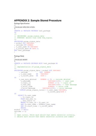 APPENDIX 2: Sample Stored Procedure
Package Specification
/*
|| PACKAGE SPECIFICATION
*/
CREATE or REPLACE PACKAGE test_package
IS
/*
|| PROCEDURE: purge_signon_data
|| PURPOSE: delete rows from fnd_logins.
*/
PROCEDURE purge_signon_data
( errbuf OUT VARCHAR2
, retcode OUT NUMBER
, v_user_name IN VARCHAR2
, v_cutoff_date IN DATE );
END test_package;
/
Package Body
/*
|| PACKAGE BODY
*/
CREATE or REPLACE PACKAGE BODY test_package AS
/*
|| Implementation of purge_signon_data
*/
PROCEDURE purge_signon_data ( errbuf OUT VARCHAR2
, retcode OUT NUMBER
, v_user_name IN VARCHAR2
, v_cutoff_date IN DATE )
IS
v_num_recs_deleted NUMBER := 0; -- records deleted
v_username VARCHAR2(100); -- user name
v_login_id NUMBER := 0; -- login id
v_text_msg VARCHAR2(100); -- text message
v_error_code NUMBER; -- error code
v_error_message VARCHAR2(255); -- error message
CURSOR purge_signon_cursor ( v_user_name VARCHAR2,
v_cutoff_dateDATE )
IS
SELECT fu.user_name
, fl.login_id
FROM fnd_user fu
, fnd_logins fl
WHERE fu.user_id = fl.user_id
AND fu.user_name = UPPER(v_user_name)
AND fl.start_time < v_cutoff_date;
BEGIN
errbuf := NULL;
retcode := 0;
/*
|| Open cursor, fetch each record that meets selection criteria,
|| delete each record that meets selection criteria and commit
 