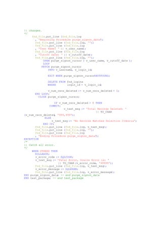 || changes.
*/
fnd_file.put_line (fnd_file.log
, 'Beginning Procedure purge_signon_data');
fnd_file.put_line (fnd_file.log, '');
fnd_file.put_line (fnd_file.log
, 'User Name: ' || v_user_name);
fnd_file.put_line (fnd_file.log
, 'Cutoff Date: ' || v_cutoff_date);
fnd_file.put_line (fnd_file.log, '');
OPEN purge_signon_cursor ( v_user_name, v_cutoff_date );
LOOP
FETCH purge_signon_cursor
INTO v_username, v_login_id;
EXIT WHEN purge_signon_cursor%NOTFOUND;
DELETE FROM fnd_logins
WHERE login_id = v_login_id;
v_num_recs_deleted := v_num_recs_deleted + 1;
END LOOP;
CLOSE purge_signon_cursor;
IF v_num_recs_deleted > 0 THEN
COMMIT;
v_text_msg := 'Total Records Deleted: '
|| TO_CHAR
(v_num_recs_deleted, '999,999');
ELSE
v_text_msg := 'No Records Matched Selection Criteria';
END IF;
fnd_file.put_line (fnd_file.log, v_text_msg);
fnd_file.put_line (fnd_file.log, '');
fnd_file.put_line (fnd_file.log
, 'Ending Procedure purge_signon_data');
EXCEPTION
/*
|| Catch all error.
*/
WHEN OTHERS THEN
ROLLBACK;
v_error_code := SQLCODE;
v_text_msg := 'Fatal Error, Oracle Error is: '
|| TO_CHAR (v_error_code, '99999');
fnd_file.put_line (fnd_file.log, v_text_msg);
v_error_message := SQLERRM;
fnd_file.put_line (fnd_file.log, v_error_message);
END purge_signon_data; -- end purge_signon_data
END test_package; -- end test_package
 