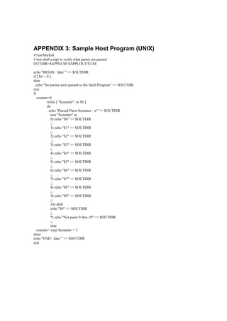 APPENDIX 3: Sample Host Program (UNIX)
#!/usr/bin/ksh
# test shell script to verify what parms are passed
OUTDIR=$APPLCSF/$APPLOUT/$3.$4
echo "BEGIN: `date`" >> $OUTDIR
if [ $# = 0 ]
then
echo "No parms were passed to the Shell Program" >> $OUTDIR
exit
fi
counter=0
while [ "$counter" -le $# ]
do
echo "Passed Parm $counter : c" >> $OUTDIR
case "$counter" in
0) echo "$0" >> $OUTDIR
;;
1) echo "$1" >> $OUTDIR
;;
2) echo "$2" >> $OUTDIR
;;
3) echo "$3" >> $OUTDIR
;;
4) echo "$4" >> $OUTDIR
;;
5) echo "$5" >> $OUTDIR
;;
6) echo "$6" >> $OUTDIR
;;
7) echo "$7" >> $OUTDIR
;;
8) echo "$8" >> $OUTDIR
;;
9) echo "$9" >> $OUTDIR
;;
10) shift
echo "$9" >> $OUTDIR
;;
*) echo "Not parm 0 thru 10" >> $OUTDIR
;;
esac
counter=`expr $counter + 1`
done
echo "END: `date`" >> $OUTDIR
exit
 