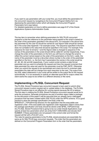If you want to use parameters with your script first, you must define the parameters for
the concurrent request by navigating to the Concurrent:Program:Define form via
depressing the parameters button which will display the Concurrent Program
Parameters form (see below).
For detailed explanation on how to define parameters see page 6-57 of the Oracle
Applications Systems Administration Guide.
The key item to remember when defining parameters for SQL*PLUS concurrent
programs is that the reference to the parameter being passed to the script is based on
the order of the parameters specified in the above form. For example in the above form
the parameter for the User ID should be named &1 and Signon Date should be named
&2 in the script (See Appendix 1 for example script). The sequence specified in the form
does not correlate to the value that should be specified in the script. For example if the
sequence for User Id remains 1 and the Signon Date is changed to sequence 5 the
names of the parameters in the script should still be called &1 and &2 respectively. If you
change the order of the parameters on the form you will have to change the script to
reflect the correct names based on the order of the parameters on the form. Lastly, the
name of the parameter must be a &number where number is the order of the parameter
specified on the form, i.e. the form has 5 parameters the names in the script would be
&1, &2, &3, &4 and &5 respectively. If your custom script contains a date format
parameter and you want to schedule the request and have the request increment that
date parameter the value set used for the parameter must be FND_DATE. Otherwise
when you submit the request to be rescheduled and check the box to increment date
parameters the date will not change from each execution to the next. The output from
any SQL select statements in your script will be written to the output file for the request
automatically. It is not necessary to specify an alternate spool file for output unless the
client wants the output to be written to a different directory or file name.
Implementing a PL/SQL Concurrent Request
The PL/SQL Stored Procedure type concurrent request is best used to submit other
concurrent request (custom request set) or update tables in the database. The PL/SQL
Stored Procedure type is not effective for running reports because file I/O is tedious.
The first step in creating the PL/SQL Stored Procedure concurrent request would be to
write the procedure. Generally procedures are part of another object called a package,
for the discussion of this paper it will be assumed that you already have a debugged
procedure that has been created within SQL*PLUS under the APPS schema. It is a good
practice to store the package specification and body under the
$PRODUCT_TOP/admin/sql directory for the application that the executable was
registered under. If the executable was registered under Application Object Library then
the package specification and body should be stored under $FND_TOP/admin/sql.
Any PL/SQL Stored Procedure that is going to be run under Oracle Applications must
specify at least two parameters which are errbuf OUT VARCHAR2 and retcode OUT
NUMBER. If these parameters are not passed in the correct order and format the
request will fail with a PLS-201 error.
The rules for passing parameters to the PL/SQL stored procedure are essentially the
same as for SQL*PLUS type concurrent requests. The order that the parameters are
defined on the Concurrent Program Parameters form is the order that the parameters
 