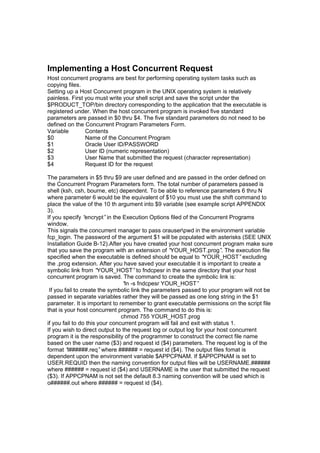 Implementing a Host Concurrent Request
Host concurrent programs are best for performing operating system tasks such as
copying files.
Setting up a Host Concurrent program in the UNIX operating system is relatively
painless. First you must write your shell script and save the script under the
$PRODUCT_TOP/bin directory corresponding to the application that the executable is
registered under. When the host concurrent program is invoked five standard
parameters are passed in $0 thru $4. The five standard parameters do not need to be
defined on the Concurrent Program Parameters Form.
Variable Contents
$0 Name of the Concurrent Program
$1 Oracle User ID/PASSWORD
$2 User ID (numeric representation)
$3 User Name that submitted the request (character representation)
$4 Request ID for the request
The parameters in $5 thru $9 are user defined and are passed in the order defined on
the Concurrent Program Parameters form. The total number of parameters passed is
shell (ksh, csh, bourne, etc) dependent. To be able to reference parameters 6 thru N
where parameter 6 would be the equivalent of $10 you must use the shift command to
place the value of the 10 th argument into $9 variable (see example script APPENDIX
3).
If you specify “encrypt”in the Execution Options filed of the Concurrent Programs
window.
This signals the concurrent manager to pass orauserpwd in the environment variable
fcp_login. The password of the argument $1 will be populated with asterisks (SEE UNIX
Installation Guide B-12).After you have created your host concurrent program make sure
that you save the program with an extension of “YOUR_HOST.prog”. The execution file
specified when the executable is defined should be equal to “YOUR_HOST”excluding
the .prog extension. After you have saved your executable it is important to create a
symbolic link from “YOUR_HOST”to fndcpesr in the same directory that your host
concurrent program is saved. The command to create the symbolic link is:
“ln -s fndcpesr YOUR_HOST”
If you fail to create the symbolic link the parameters passed to your program will not be
passed in separate variables rather they will be passed as one long string in the $1
parameter. It is important to remember to grant executable permissions on the script file
that is your host concurrent program. The command to do this is:
chmod 755 YOUR_HOST.prog
if you fail to do this your concurrent program will fail and exit with status 1.
If you wish to direct output to the request log or output log for your host concurrent
program it is the responsibility of the programmer to construct the correct file name
based on the user name ($3) and request id ($4) parameters. The request log is of the
format “l######.req”where ###### = request id ($4). The output files fomat is
dependent upon the environment variable $APPCPNAM. If $APPCPNAM is set to
USER.REQUID then the naming convention for output files will be USERNAME.######
where ###### = request id ($4) and USERNAME is the user that submitted the request
($3). If APPCPNAM is not set the default 8.3 naming convention will be used which is
o######.out where ###### = request id ($4).
 