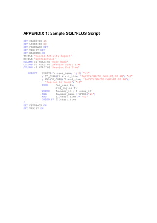 APPENDIX 1: Sample SQL*PLUS Script
SET PAGESIZE 40
SET LINESIZE 80
SET FEEDBACK OFF
SET VERIFY OFF
SET HEADING ON
TTITLE 'Userid|Activity Report'
BTITLE 'Confidential'
COLUMN c1 HEADING 'User Name'
COLUMN c2 HEADING 'Session Start Time'
COLUMN c3 HEADING 'Session End Time'
SELECT SUBSTR(fu.user_name, 1,30) "c1"
, TO_CHAR(fl.start_time, 'fmYYYY/MM/DD fmHH:MI:SS AM') "c2"
, NVL(TO_CHAR(fl.end_time, 'fmYYYY/MM/DD fmHH:MI:SS AM'),
'Session In Doubt') "c3"
FROM fnd_user fu,
fnd_logins fl
WHERE fu.user_id = fl.user_id
AND fu.user_name = UPPER('&1')
AND fl.start_time >= '&2'
ORDER BY fl.start_time
/
SET FEEDBACK ON
SET VERIFY ON
 