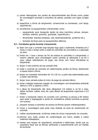 10
c) prever interrupções nos pontos de descontinuidade das fôrmas como: juntas
de concretagem previstas e encontros de pilares, paredes com vigas ou lajes
etc.;
d) especificar a forma de lançamento: convencional ou bombeado, com lança,
caçamba etc.;
e) providenciar os equipamentos e ferramentas como:
– equipamento para transporte dentro da obra (carrinhos, jericas, dumper,
bombas, esteiras, guinchos, guindaste, caçamba etc.);
– ferramentas diversas (enxadas, pás, desempenadeiras, ponteiros etc.);
– tomadas de força para os equipamentos elétricos.
6.2 – Condições gerais durante o lançamento
a) fazer com que o concreto seja lançado logo após o batimento, limitando em 2
horas e meia o tempo entre a saída do caminhão da concreteira e a aplicação
na obra;
b) limitar em 1 hora o tempo de fim da mistura no caminhão e o lançamento, o
mesmo valendo para concretagem sobre camada já adensada e se for o
caso, utilizar retardadores de pega, nas obras com maior dificuldade no
lançamento;
c) lançar o mais próximo da sua posição final;
d) evitar o acúmulo de concreto em determinados pontos da fôrma, distribuindo
a massa sobre a fôrma;
e) lançar em camadas horizontais de 15 a 30 cm, a partir das extremidades para
o centro das fôrmas;
f) lançar nova camada antes do início de pega da camada inferior;
g) tomar cuidados especiais quando da concretagem com temperatura ambiente
inferior a 10ºC e superior a 35ºC;
h) a altura de lançamento não deve ultrapassar 2,5 metros e, se for o caso,
utilizar trombas, calhas, funis etc. para alturas de lançamento superiores a 2,5
metros;
i) limitar o transporte interno do concreto com carrinhos ou jericas a 60 metros
para evitar a segregação e perda de consistência (utilizar carrinhos ou jericas
com pneus);
j) preparar rampas e caminhos de acesso às fôrmas (prever antiderrapantes);
k) iniciar a concretagem pela parte mais distante do local de recebimento do
concreto;
l) molhar abundantemente as fôrmas antes de iniciar o lançamento do concreto;
m) eliminar e/ou isolar pontos de contaminação por barro, entulho e outros
materiais indesejados;
n) manter uma equipe de carpinteiros, armadores e eletricistas, sendo que um
carpinteiro fique sob as fôrmas verificando o preenchimento com um martelo
de borracha;
 