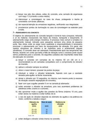 11
o) lançar nos pés dos pilares, antes do concreto, uma camada de argamassa
com traço 1:3 (cimento e areia média);
p) interromper a concretagem no caso de chuva, protegendo o trecho já
concretado com lonas plásticas;
q) dar especial atenção às armaduras negativas, verificando sua integridade;
r) providenciar pontos de iluminação no caso da concretagem se estender para
a noite.
7 – ADENSAMENTO DO CONCRETO
O objetivo do adensamento do concreto lançado é torná-lo mais compacto, retirando
o ar do material, incorporado nas fases de mistura, transporte e lançamento. O
adensamento exige certa energia mecânica. O processo mais comum e simples é o
adensamento manual, indicado para pequenos serviços e/ou obras de pequeno
porte. Nas obras onde se exige maior qualidade e responsabilidade é necessário
promover o adensamento por meio de equipamentos de vibração. Em geral, são
usados vibradores de imersão e de superfície para o acabamento (réguas
vibratórias). O concreto deve ser adensado imediatamente após seu lançamento nas
fôrmas, levando em conta que tanto a falta de vibração como o excesso pode causar
sérios problemas para o concreto. Os seguintes cuidados são importantes nesta fase
da execução do concreto:
a) lançar o concreto em camadas de no máximo 50 cm (30 cm é o
recomendável) ou em camadas compatíveis com o comprimento do vibrador
de imersão;
b) aplicar o vibrador sempre na vertical;
c) vibrar o maior número possível de pontos da peça;
d) introduzir e retirar o vibrador lentamente, fazendo com que a cavidade
deixada pela agulha se feche novamente;
e) deixar o vibrador por 15 segundos, no máximo, num mesmo ponto (o excesso
de vibração causará segregação do concreto);
f) fazer com que a agulha penetre 5 cm na camada já adensada;
g) evitar encostar o vibrador na armadura, pois isso acarretará problemas de
aderência entre a barra e o concreto;
h) não aproximar muito a agulha das paredes da fôrma (máximo 10 cm), para
evitar danos na madeira e evitar bolhas de ar;
i) o raio de ação do vibrador depende do diâmetro da agulha e da potência do
motor, conforme a tabela a seguir:
Diâmetro da
agulha
(mm)
25 a 30
35 a 50
50 a 75
Raio de ação
(cm)
10
25
40
Distância de
vibração
(cm)
15
38
60
Fonte: CTE
j) evitar desligar o vibrador ainda imerso no concreto;
 