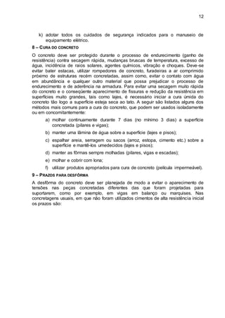 12
k) adotar todos os cuidados de segurança indicados para o manuseio de
equipamento elétrico.
8 – CURA DO CONCRETO
O concreto deve ser protegido durante o processo de endurecimento (ganho de
resistência) contra secagem rápida, mudanças bruscas de temperatura, excesso de
água, incidência de raios solares, agentes químicos, vibração e choques. Deve-se
evitar bater estacas, utilizar rompedores de concreto, furadeiras a ar comprimido
próximo de estruturas recém concretadas, assim como, evitar o contato com água
em abundância e qualquer outro material que possa prejudicar o processo de
endurecimento e de aderência na armadura. Para evitar uma secagem muito rápida
do concreto e o conseqüente aparecimento de fissuras e redução da resistência em
superfícies muito grandes, tais como lajes, é necessário iniciar a cura úmida do
concreto tão logo a superfície esteja seca ao tato. A seguir são listados alguns dos
métodos mais comuns para a cura do concreto, que podem ser usados isoladamente
ou em concomitantemente:
a) molhar continuamente durante 7 dias (no mínimo 3 dias) a superfície
concretada (pilares e vigas);
b) manter uma lâmina de água sobre a superfície (lajes e pisos);
c) espalhar areia, serragem ou sacos (arroz, estopa, cimento etc.) sobre a
superfície e mantê-los umedecidos (lajes e pisos);
d) manter as fôrmas sempre molhadas (pilares, vigas e escadas);
e) molhar e cobrir com lona;
f) utilizar produtos apropriados para cura de concreto (película impermeável).
9 – PRAZOS PARA DESFÔRMA
A desfôrma do concreto deve ser planejada de modo a evitar o aparecimento de
tensões nas peças concretadas diferentes das que foram projetadas para
suportarem, como por exemplo, em vigas em balanço ou marquises. Nas
concretagens usuais, em que não foram utilizados cimentos de alta resistência inicial
os prazos são:
 