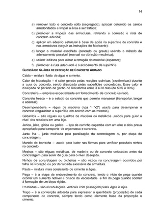 14
a) remover todo o concreto solto (segregado), apicoar deixando os cantos
arredondados e limpar a área a ser tratada;
b) promover a limpeza das armaduras, retirando a corrosão e nata de
concreto aderida;
c) aplicar um adesivo estrutural à base de epóxi na superfície de concreto e
nas armaduras (seguir as instruções do fabricante);
d) lançar o material escolhido (concreto ou graute) usando o método de
adensamento possível (manual ou vibração mecânica);
e) utilizar aditivos para evitar a retração do material (expansor);
f) promover a cura adequada e o acabamento da superfície.
GLOSSÁRIO NA ÁREA DE EXECUÇÃO DE CONCRETO ARMADO
Calda – mistura fluída de água e cimento.
Calor de hidratação – é calor gerado pelas reações químicas (exotérmicas) durante
a cura do concreto, sendo dissipada pelas superfícies concretadas. Esse calor é
dissipado no período de ganho de resistência entre 3 a 28 dias (de 50% a 90%).
Concreteira – empresa especializada em fornecimento de concreto usinado.
Concreto fresco – é o estado do concreto que permite manusear (transportar, lançar
e adensar).
Desempenadeira – régua de madeira (ripa 1 “x2") usada para desempenar o
concreto (regularizar a superfície em acordo com as mestras).
Gabaritos – são réguas ou quadros de madeira ou metálicos usados para guiar o
nível dos rebaixos em uma laje.
Jerica, jirica, girica ou gerica – tipo de carrinho caçamba com um eixo e dois pneus
apropriado para transporte de argamassa e concreto.
Junta fria – junta motivada pela paralisação da concretagem ou por etapa de
concretagem.
Martelo de borracha – usado para bater nas fôrmas para verificar possíveis ninhos
no concreto.
Mestras – são réguas metálicas, de madeira ou de concreto colocadas antes da
concretagem para servir de guia para o nível desejado.
Ninhos de concretagem ou bicheiras – são vazios na concretagem ocorridos por
falha na vibração ou por densidade excessiva de armadura.
Pasta – mistura mais consistente de cimento é água.
Pega – é a etapa de endurecimento do concreto, tendo o início de pega quando
ocorrer um aumento notável e brusco da viscosidade e fim da pega quando ocorrer
à formação de um bloco rígido.
Prumadas – são as tubulações verticais com passagem pelas vigas e lajes.
Traço – é a convenção adotada para expressar a quantidade (proporção) de cada
componente do concreto, sempre tendo como elemento base da proporção o
cimento.
 