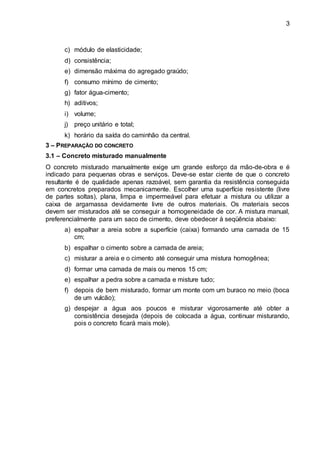 3
c) módulo de elasticidade;
d) consistência;
e) dimensão máxima do agregado graúdo;
f) consumo mínimo de cimento;
g) fator água-cimento;
h) aditivos;
i) volume;
j) preço unitário e total;
k) horário da saída do caminhão da central.
3 – PREPARAÇÃO DO CONCRETO
3.1 – Concreto misturado manualmente
O concreto misturado manualmente exige um grande esforço da mão-de-obra e é
indicado para pequenas obras e serviços. Deve-se estar ciente de que o concreto
resultante é de qualidade apenas razoável, sem garantia da resistência conseguida
em concretos preparados mecanicamente. Escolher uma superfície resistente (livre
de partes soltas), plana, limpa e impermeável para efetuar a mistura ou utilizar a
caixa de argamassa devidamente livre de outros materiais. Os materiais secos
devem ser misturados até se conseguir a homogeneidade de cor. A mistura manual,
preferencialmente para um saco de cimento, deve obedecer à seqüência abaixo:
a) espalhar a areia sobre a superfície (caixa) formando uma camada de 15
cm;
b) espalhar o cimento sobre a camada de areia;
c) misturar a areia e o cimento até conseguir uma mistura homogênea;
d) formar uma camada de mais ou menos 15 cm;
e) espalhar a pedra sobre a camada e misture tudo;
f) depois de bem misturado, formar um monte com um buraco no meio (boca
de um vulcão);
g) despejar a água aos poucos e misturar vigorosamente até obter a
consistência desejada (depois de colocada a água, continuar misturando,
pois o concreto ficará mais mole).
 