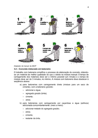 4
Adaptado de manual da ABCP
3.2 – Concreto misturado em betoneira
O trabalho com betoneira simplifica o processo de elaboração do concreto, obtendo-
se um material de melhor qualidade do que o obtido na mistura manual. O tempo de
carregamento dos materiais deve ser o mínimo possível (um minuto) e o tempo de
mistura deve ser de 3 minutos, no mínimo. A mistura com betoneira deve obedecer à
seqüência abaixo:
a) para betoneiras com carregamento direto (mistura para um saco de
cimento), com a betoneira girando:
– adicionar a água;
– agregado graúdo (brita);
– cimento;
– areia;
b) para betoneiras com carregamento por caçambas e água (aditivos)
adicionada concomitantemente (meio a meio):
– adicionar metade do agregado graúdo;
– areia;
– cimento;
– restante da brita.
 