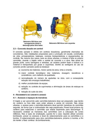 5
Betoneira 320 litros com
carregamento direto e
descarga pelos dois lados
Betoneira 580 litros com caçamba
3.3 – Concreto dosado em central
O concreto usinado é obtido em centrais dosadoras, geralmente chamadas de
concreteiras. São instalações preparadas para a produção em escala, constituídas
de silos armazenadores, balanças, correias transportadoras e equipamentos de
controle. Na maioria dos casos, para as obras urbanas, a mistura é feita no próprio
caminhão, durante o trajeto entre a central de concreto e a obra. Nas obras de
grande porte, como barragens e estradas, as centrais podem fazer a mistura e o
material é transportado por gruas e caçambas. Dentre as vantagens do uso de
concreto pronto (usinado) pode-se destacar:
a) economia de materiais, menor perda de areia, brita e cimento;
b) maior controle tecnológico dos materiais, dosagem, resistência e
consistência, com melhoria da qualidade;
c) racionalização do número de ajudantes na obra, com a conseqüente
redução dos encargos trabalhistas;
d) melhor produtividade da equipe;
e) redução no controle de suprimentos e eliminação de áreas de estoque no
canteiro;
f) redução do custo da obra.
4 – RECEBIMENTO DO CONCRETO USINADO
4.1 – Acessos e espaços de manobras
O trajeto a ser percorrido pelo caminhão-betoneira deve ser preparado, seja dentro
do canteiro ou fora dele, para evitar atrasos e perda do concreto. Nas obras
urbanas, o acesso para o caminhão-betoneira deve permitir manobras do caminhão
seguinte, de forma que a continuidade não seja prejudicada. Prever local próximo do
canteiro para estacionar o caminhão que estará esperando para descarregar. É
necessário sinalizar as manobras dos caminhões com a colocação de cones
refletivos, fitas e luzes de sinalização, quando for o caso. Quando utilizar concreto
bombeado, prever os acessos e local de estacionamento para os caminhões e a
bomba. O estacionamento para dois caminhões-betoneira, próximo à bomba, a fim
de manter o fluxo contínuo de bombeamento.
 