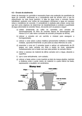 6
4.2 – Ensaio de abatimento
Antes da descarga do caminhão é necessário fazer uma avaliação da quantidade de
água do concreto, verificando se a consistência está de acordo com o que foi
especificado na nota fiscal (pedido). A falta de água torna o concreto menos
trabalhável, podendo criar ninhos de concretagem (bicheiras) e água em excesso
reduz a resistência do concreto. A consistência é avaliada pelo ensaio slump test,
que tem como objetivos de determinar da trabalhabilidade e controlar a quantidade
de água adicionada no concreto fresco, de acordo com os passos a seguir:
a) coletar diretamente da calha do caminhão uma amostra de
aproximadamente 30 litros de concreto depois de descarregado pelo
menos 0,5 m3 (não retire a amostra de concreto já lançado na fôrma);
b) colocar a amostra em um carrinho e misturar para assegurar a
homogeneidade;
c) colocar o cone sobre a placa metálica (previamente molhados e tratados)
nivelada, apoiando firmemente os pés sobre as abas inferiores do cone;
d) preencher o cone em 3 camadas iguais e aplicar um apiloamento de 25
golpes em cada camada em toda a seção do cone, adensando
cuidadosamente com a haste sem que esta penetre na camada inferior;
e) retirar o excesso de material da última camada com a régua, alisando a
superfície;
f) içar o cone verticalmente, com cuidado;
g) colocar a haste sobre o cone invertido ao lado da massa abatida, medindo
a distância entre o ponto médio do material e a parte inferior da haste,
expressando o resultado em centímetros.
 