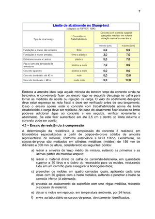 7
Embora a amostra ideal seja aquela retirada do terceiro terço do concreto ainda na
betoneira, é conveniente fazer um ensaio logo na segunda descarga na calha para
tomar as medidas de aceite ou rejeição da carga. O valor do abatimento desejado
deve estar expresso na nota fiscal e deve ser verificado antes de seu lançamento.
Caso o ensaio aponte estar o concreto com trabalhabilidade acima do limite
estabelecido a carga deve ser rejeitada. No caso do abatimento ficar abaixo do limite
pode-se adicionar água ao concreto e em seguida, verificar novamente o
abatimento. Se este ficar aumentado em até 2,5 cm e dentro do limite máximo o
concreto pode ser aceito.
4.3 – Ensaio de resistência à compressão
A determinação da resistência à compressão do concreto é realizada em
laboratórios especializados a partir de corpos-de-prova obtidos de amostra
representativa do material, conforme estabelece a NBR 12655. Geralmente, os
corpos-de-prova são moldados em cilindros metálicos (moldes) de 150 mm de
diâmetro e 300 mm de altura, considerando os seguintes pontos:
a) retirar a amostra do terço médio da mistura, evitando as primeiras e as
últimas partes do material lançado;
b) retirar o material direto da calha do caminhão-betoneira, em quantidade
superior a 30 litros e o dobro do necessário para os moldes, misturando
tudo em um carrinho para assegurar a homogeneidade;
c) preencher os moldes em quatro camadas iguais, apiloando cada uma
delas com 30 golpes com a haste metálica, evitando e penetrar a haste na
camada inferior já adensada;
d) proceda ao acabamento da superfície com uma régua metálica, retirando
o excesso de material;
e) deixar o molde em repouso, em temperatura ambiente, por 24 horas;
f) envie ao laboratório os corpos-de-prova, devidamente identificados.
 