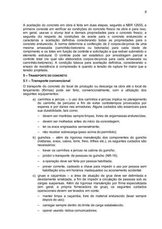 8
A aceitação do concreto em obra é feita em duas etapas, segundo a NBR 12655, a
primeira consiste em verificar as condições do concreto fresco na obra e para isso,
em geral, usa-se o slump test e demais propriedades para o concreto fresco; a
segunda diz respeito às condições de aceite para o concreto endurecido e
caracteriza a aceitação definitiva considerando todas as propriedades para o
concreto endurecido. A norma determina a confecção de 2 corpos-de-prova de uma
mesma amassada (caminhão-betoneira ou betonada) para cada idade de
rompimento e os lotes em função de controle e solicitação a que estiver submetido o
elemento estrutural. O controle pode ser estatístico por amostragem parcial e
controle total (no qual são elaborados corpos-de-prova para cada amassada ou
caminhão-betoneira). A condição básica para aceitação definitiva, considerando o
ensaio de resistência à compressão é quando a tensão de ruptura for maior que a
tensão projetada.
5 – TRANSPORTE DO CONCRETO
5.1 – Transporte convencional
O transporte do concreto do local de produção ou descarga na obra até o local de
lançamento (fôrmas) pode ser feito, convencionalmente, com a utilização dos
seguintes equipamentos:
a) carrinhos e jericas – o uso dos carrinhos e jericas implica no planejamento
do caminho de percurso a fim de evitar contratempos provocados por
esperas e por danos nas armaduras. Alguns cuidados são essenciais para
sua durabilidade, tais como:
– devem ser mantidas sempre limpas, livres de argamassas endurecidas;
– devem ser molhados antes do início da concretagem;
– ter os eixos engraxados semanalmente;
– não receber sobrecarga (peso acima do permitido);
b) guinchos – além da rigorosa manutenção dos componentes do guincho
(roldanas, eixos, cabos, torre, freio, trilhos etc.), os seguintes cuidados são
necessários:
– travar os carrinhos e jericas na cabine do guincho;
– proibir o transporte de pessoas no guincho (NR-18);
– a operação deve ser feita por pessoa habilitada;
– prever corrente, cadeado e chave para impedir o uso por pessoa sem
habilitação e/ou em horários inadequados ou acionamento acidental.
c) gruas e caçambas – a área de atuação da grua deve ser delimitada e
devidamente sinalizada, a fim de impedir a circulação de pessoas sob as
cargas suspensas. Além da rigorosa manutenção por firma especializada
(em geral, a própria fornecedora da grua), os seguintes cuidados
operacionais devem ser levados em conta:
– manter limpa a caçamba, livre de material endurecido (lavar sempre
depois do uso);
– carregar sempre dentro do limite de carga estabelecido;
– operar usando rádios comunicadores;
 
