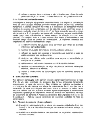 9
d) calhas e correias transportadoras – são indicadas para obras de maior
porte, com exigência de fluxo contínuo de concreto em grande quantidade.
5.2 – Transporte por bombeamento
O transporte é feito por equipamento chamado bomba que empurra o concreto por
meio de uma tubulação metálica, podendo vencer grandes alturas e/ou distâncias
horizontais. A grande vantagem da bomba é a capacidade de transportar volumes
maiores de concreto em comparação com os sistemas usuais (carrinhos, jericas e
caçambas), podendo atingir de 35 a 45 m3 por hora, enquanto que outros meios
atingem de 4 a 7 m3. As outras vantagens são obtidas com a maior produtividade,
menor gasto com mão-de-obra e menor energia de vibração (concreto mais
plástico). Em conjunto com a bomba pode-se usar lanças (caminhão-lança) que
facilitam atingir todos os pontos de concretagem. Os seguintes cuidados são
importantes na operação com bomba e lança:
a) o diâmetro interno da tubulação deve ser maior que o triplo do diâmetro
máximo do agregado graúdo;
b) lubrificar a tubulação com nata de cimento, antes da utilização;
c) reforçar as curvas com escoras e travamento para suportar o golpe de
aríete provocado pelo bombeamento;
d) designar, no mínimo, dois operários para segurar a extremidade do
mangote de lançamento;
e) operar usando rádios comunicadores e controle remoto da lança;
f) verificar se a movimentação da lança não provoca danos nas instalações
elétricas, telefônicas e vizinhas;
g) manter a continuidade da concretagem, com um caminhão sempre na
espera.
6 – LANÇAMENTO DO CONCRETO
Nas obras de construção civil é comum encarar a concretagem como sendo a etapa
final de um ciclo constituído da execução das fôrmas, armaduras, lançamento,
adensamento e cura do concreto. Nos edifícios de múltiplos pavimentos a
concretagem da laje encerra uma etapa da programação. Tendo em vista que a
reparação de uma concretagem executada errada é onerosa e muitas vezes
esconde defeitos que irão aparecer somente algum tempo depois, é extremamente
importante a presença do engenheiro, mestre ou técnico com experiência na etapa
de lançamento do concreto. A Associação Brasileira das Empresas de Serviços de
Concretagem – ABESC sugere considerar os seguintes cuidados na fase de
concretagem:
6.1 – Plano de lançamento (de concretagem)
a) dimensionar antecipadamente o volume do concreto (calculando direto das
fôrmas), o início e intervalos das cargas para manter o ritmo na entrega do
concreto;
b) dimensionar a equipe envolvida nas operações de lançamento, adensamento
e cura do concreto;
 