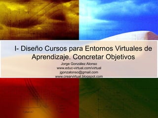 I- Diseño Cursos para Entornos Virtuales de Aprendizaje. Concretar Objetivos Jorge González Alonso www.educ-virtual.com/virtual [email_address] www.crearvirtual.blogspot.com 