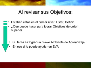 Al revisar sus Objetivos: Estaban estos en el primer nivel: Listar, Definir ¿Qué puede hacer para lograr Objetivos de orden superior Su tarea es lograr un nuevo Ambiente de Aprendizaje En eso si lo puede ayudar un EVA 