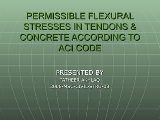 PERMISSIBLE FLEXURAL STRESSES IN TENDONS & CONCRETE ACCORDING TO ACI CODE PRESENTED BY TATHEER AKHLAQ 2006-MSC-CIVIL-STRU-08 