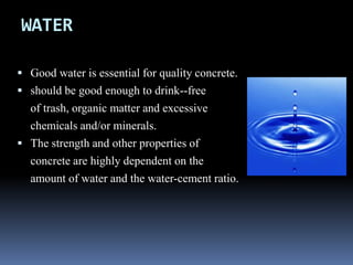 WATER
 Good water is essential for quality concrete.
 should be good enough to drink--free
of trash, organic matter and excessive
chemicals and/or minerals.
 The strength and other properties of
concrete are highly dependent on the
amount of water and the water-cement ratio.
 