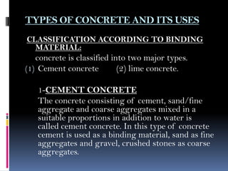 TYPES OF CONCRETE AND ITS USES
CLASSIFICATION ACCORDING TO BINDING
MATERIAL:
concrete is classified into two major types.
(1) Cement concrete (2) lime concrete.
1-CEMENT CONCRETE
The concrete consisting of cement, sand/fine
aggregate and coarse aggregates mixed in a
suitable proportions in addition to water is
called cement concrete. In this type of concrete
cement is used as a binding material, sand as fine
aggregates and gravel, crushed stones as coarse
aggregates.
 