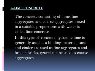 2-LIME CONCRETE
The concrete consisting of lime, fine
aggregates, and coarse aggregates mixed
in a suitable proportions with water is
called lime concrete.
In this type of concrete hydraulic lime is
generally used as a binding material, sand
and cinder are used as fine aggregates and
broken bricks, gravel can be used as coarse
aggregates.
 