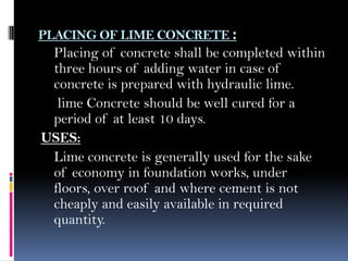 PLACING OF LIME CONCRETE :
Placing of concrete shall be completed within
three hours of adding water in case of
concrete is prepared with hydraulic lime.
lime Concrete should be well cured for a
period of at least 10 days.
USES:
Lime concrete is generally used for the sake
of economy in foundation works, under
floors, over roof and where cement is not
cheaply and easily available in required
quantity.
 