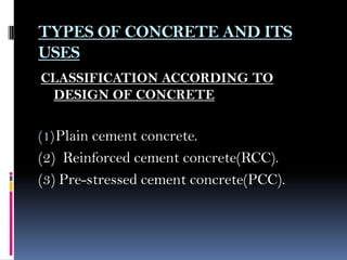 TYPES OF CONCRETE AND ITS
USES
CLASSIFICATION ACCORDING TO
DESIGN OF CONCRETE
(1)Plain cement concrete.
(2) Reinforced cement concrete(RCC).
(3) Pre-stressed cement concrete(PCC).
 