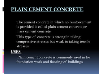 PLAIN CEMENT CONCRETE
The cement concrete in which no reinforcement
is provided is called plain cement concrete or
mass cement concrete.
This type of concrete is strong in taking
compressive stresses but weak in taking tensile
stresses.
USES:
Plain cement concrete is commonly used in for
foundation work and flooring of buildings.
 