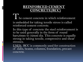 REINFORCED CEMENT
CONCRETE(RCC)
The cement concrete in which reinforcement
is embedded for taking tensile stress is called
reinforced cement concrete.
In this type of concrete the steel reinforcement is
to be used generally in the form of round
bars,6mm to 32mm dia. This concrete is equally
strong in taking tensile, compressive and shear
stresses.
USES: RCC is commonly used for construction
of slabs, beams, columns, foundation, precast
concrete.
 