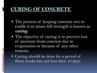 CURING OF CONCRETE
 The process of keeping concrete wet to
enable it to attain full strength is known as
curing.
 The objective of curing is to prevent loss
of moisture from concrete due to
evaporation or because of any other
reasons.
 Curing should be done for a period of
three weeks but not less then 10 days.
 