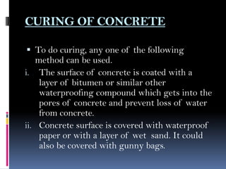CURING OF CONCRETE
 To do curing, any one of the following
method can be used.
i. The surface of concrete is coated with a
layer of bitumen or similar other
waterproofing compound which gets into the
pores of concrete and prevent loss of water
from concrete.
ii. Concrete surface is covered with waterproof
paper or with a layer of wet sand. It could
also be covered with gunny bags.
 
