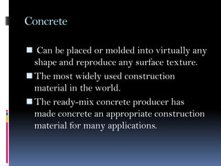 Concrete
 Can be placed or molded into virtually any
shape and reproduce any surface texture.
The most widely used construction
material in the world.
The ready-mix concrete producer has
made concrete an appropriate construction
material for many applications.
 