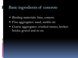 Basic ingredients of concrete
 Binding materials: lime, cement.
 Fine aggregates: sand, surkhi etc
 Coarse aggregates: crushed stones, broken
bricks, gravel and so on.
 