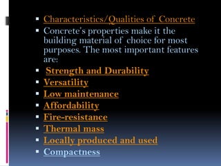  Characteristics/Qualities of Concrete
 Concrete’s properties make it the
building material of choice for most
purposes. The most important features
are:
 Strength and Durability
 Versatility
 Low maintenance
 Affordability
 Fire-resistance
 Thermal mass
 Locally produced and used
 Compactness
 