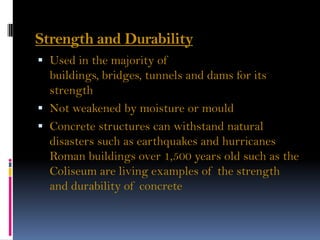 Strength and Durability
 Used in the majority of
buildings, bridges, tunnels and dams for its
strength
 Not weakened by moisture or mould
 Concrete structures can withstand natural
disasters such as earthquakes and hurricanes
Roman buildings over 1,500 years old such as the
Coliseum are living examples of the strength
and durability of concrete
 