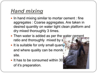 Hand mixing
 In hand mixing similar to mortar cement : fine

aggregates : Coarse aggregates. Are taken in
desired quantity on water tight clean platform and
dry mixed thoroughly 3 times.
 Then water is added as per the water cement
ratio and thoroughly mixed by spade.
 It is suitable for only small quantities
and where quality can be monitored on
site.
 It has to be consumed within 30 mins
of it’s preparation.

 